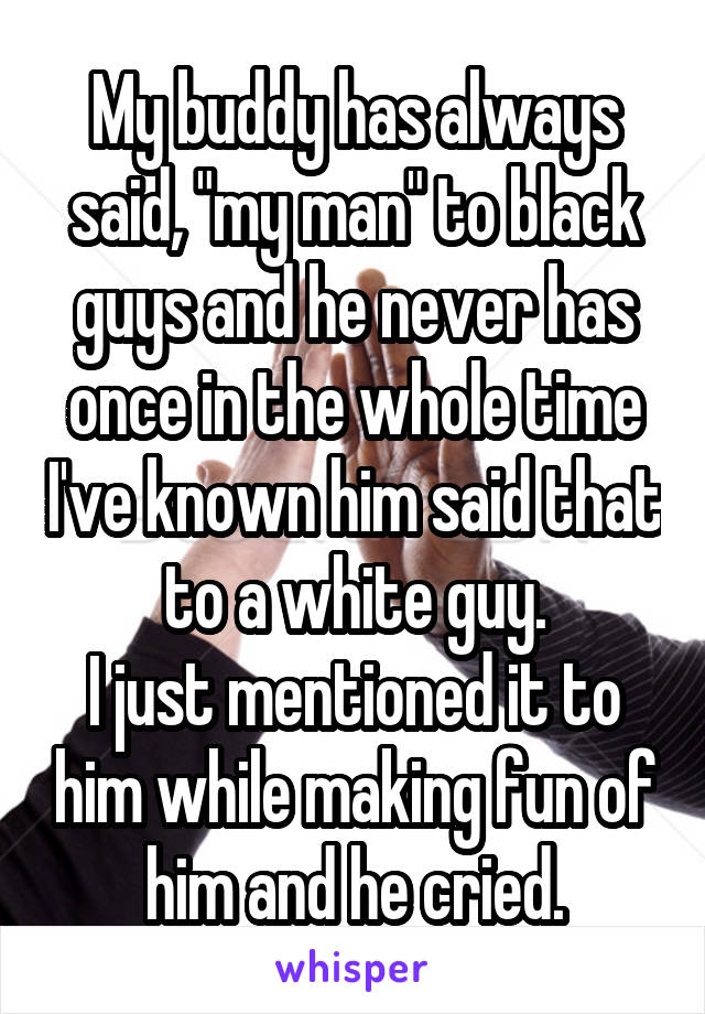 My buddy has always said, "my man" to black guys and he never has once in the whole time I've known him said that to a white guy.
I just mentioned it to him while making fun of him and he cried.