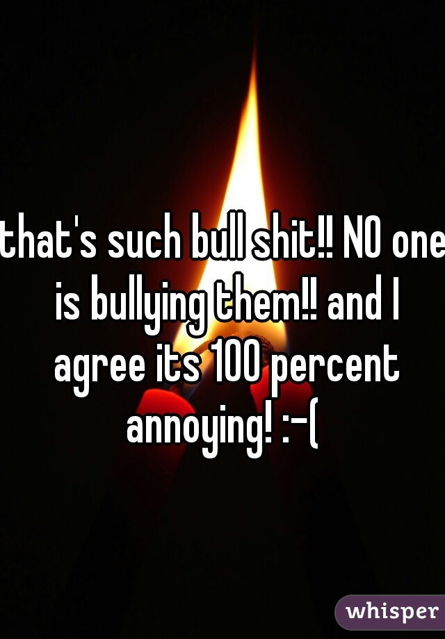 that's such bull shit!! NO one is bullying them!! and I agree its 100 percent annoying! :-( 
