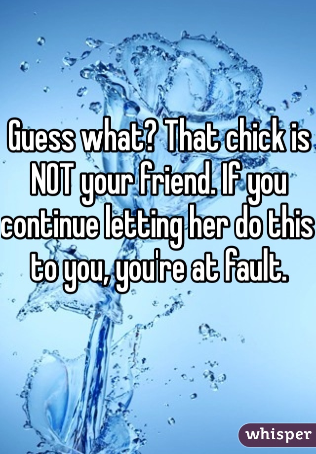 Guess what? That chick is NOT your friend. If you continue letting her do this to you, you're at fault. 