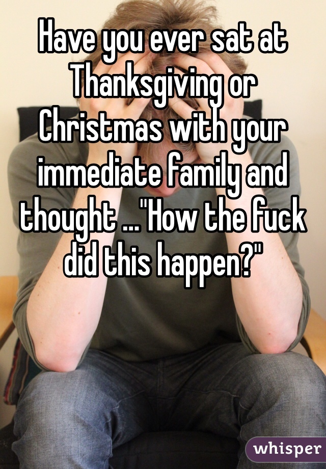 Have you ever sat at Thanksgiving or Christmas with your immediate family and thought …"How the fuck did this happen?"