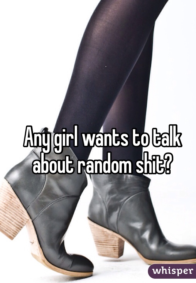 Any girl wants to talk about random shit?