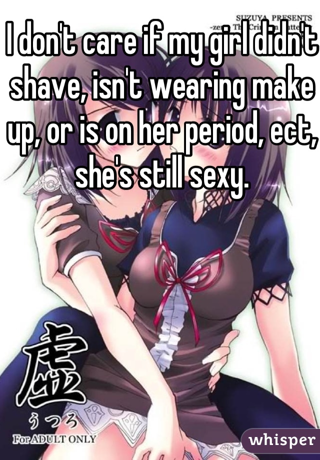 I don't care if my girl didn't shave, isn't wearing make up, or is on her period, ect, she's still sexy. 