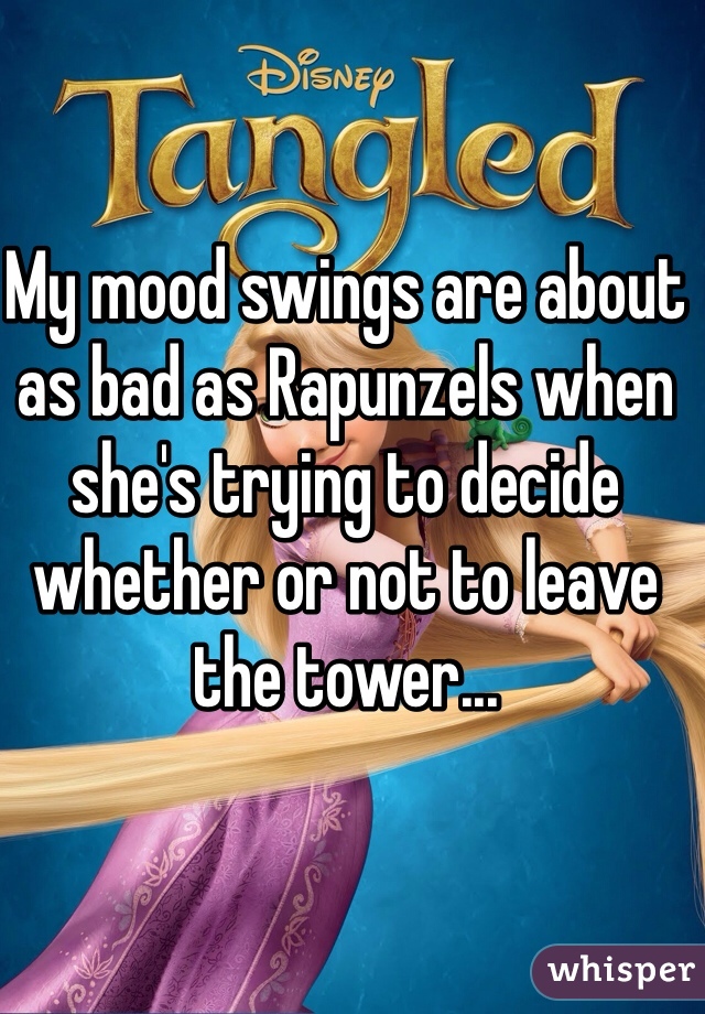 My mood swings are about as bad as Rapunzels when she's trying to decide whether or not to leave the tower...