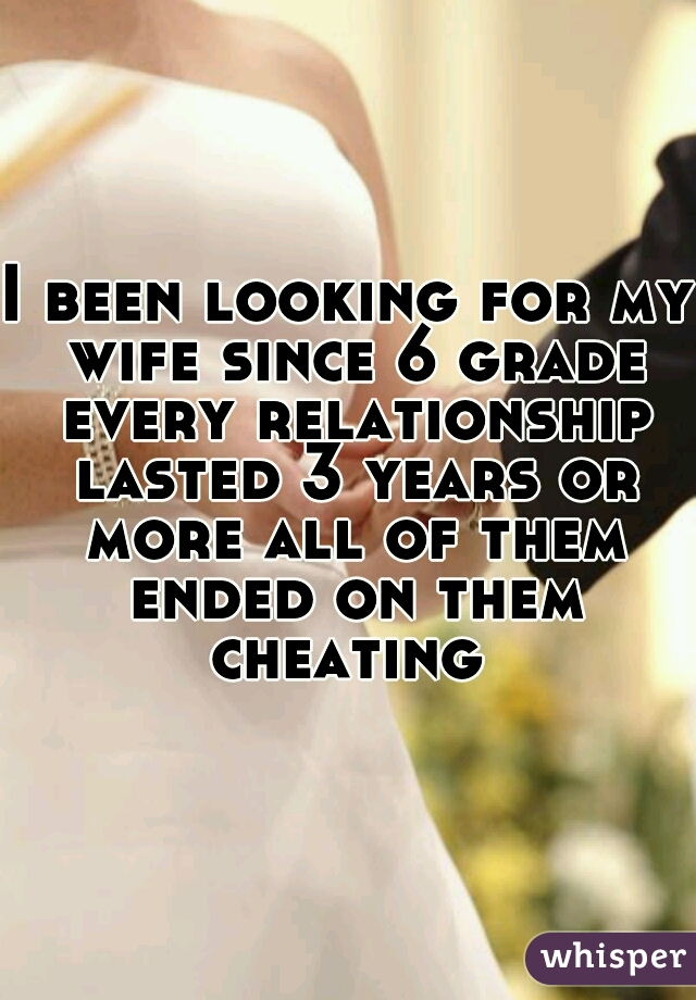 I been looking for my wife since 6 grade every relationship lasted 3 years or more all of them ended on them cheating 