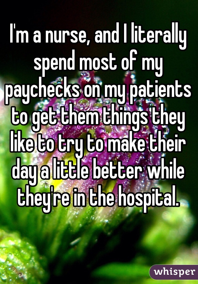 I'm a nurse, and I literally spend most of my paychecks on my patients to get them things they like to try to make their day a little better while they're in the hospital. 