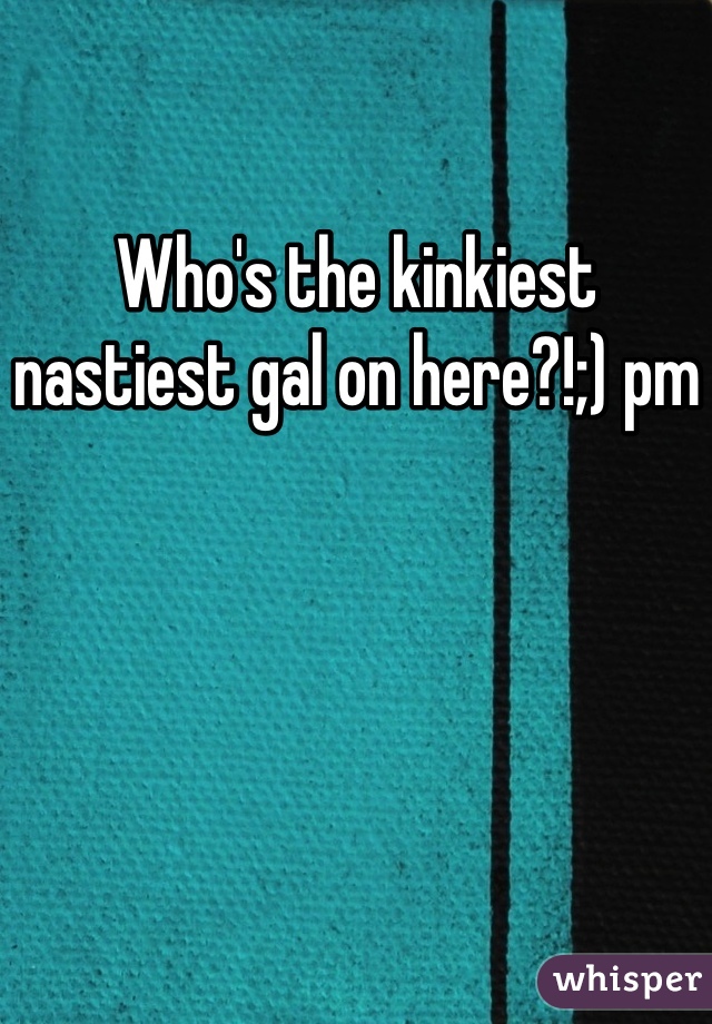Who's the kinkiest nastiest gal on here?!;) pm