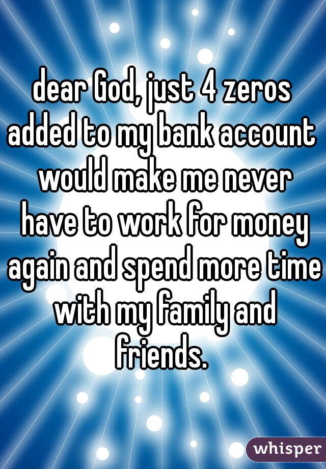 dear God, just 4 zeros added to my bank account  would make me never have to work for money again and spend more time with my family and friends. 

