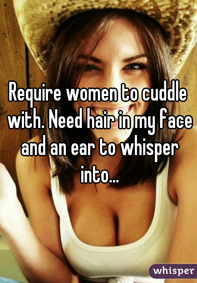 Require women to cuddle with. Need hair in my face and an ear to whisper into...
