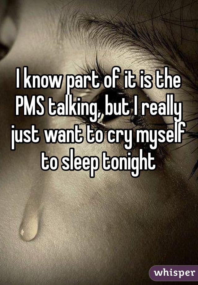 I know part of it is the PMS talking, but I really just want to cry myself to sleep tonight