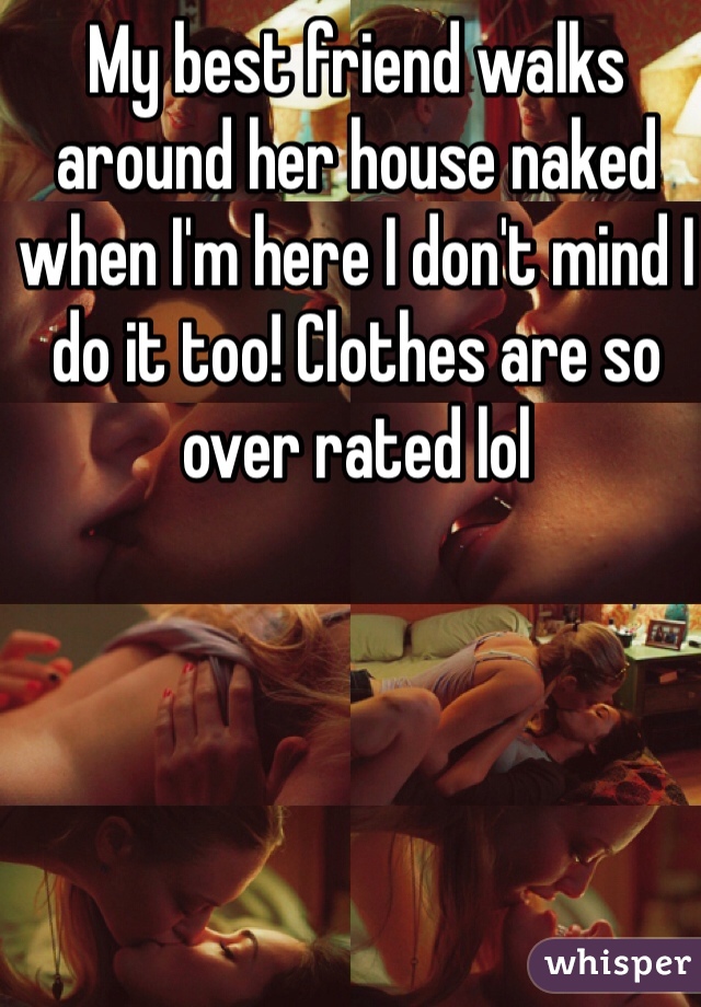 My best friend walks around her house naked when I'm here I don't mind I do it too! Clothes are so over rated lol