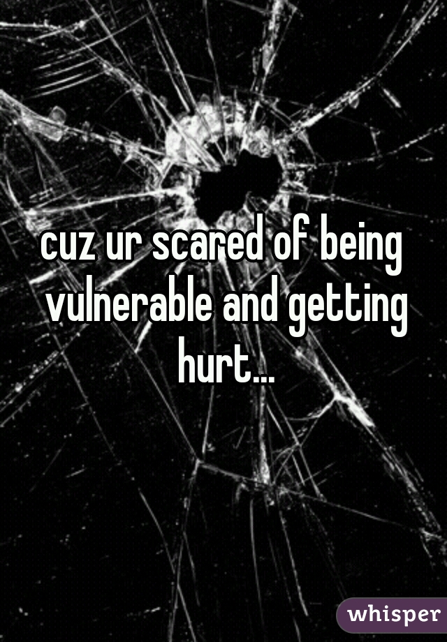 cuz ur scared of being vulnerable and getting hurt...