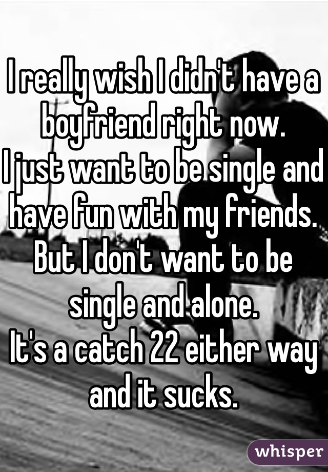 I really wish I didn't have a boyfriend right now. 
I just want to be single and have fun with my friends.
But I don't want to be single and alone. 
It's a catch 22 either way and it sucks. 