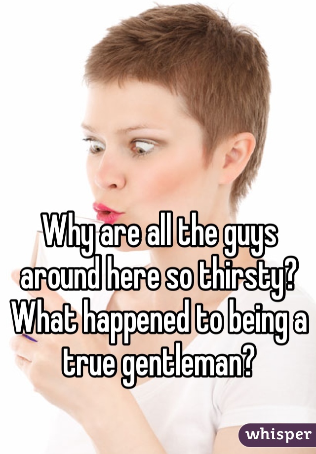 Why are all the guys around here so thirsty? What happened to being a true gentleman?