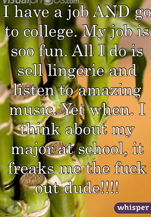 I have a job AND go to college. My job is soo fun. All I do is sell lingerie and listen to amazing music. Yet when. I think about my major at school, it freaks me the fuck out dude!!!!