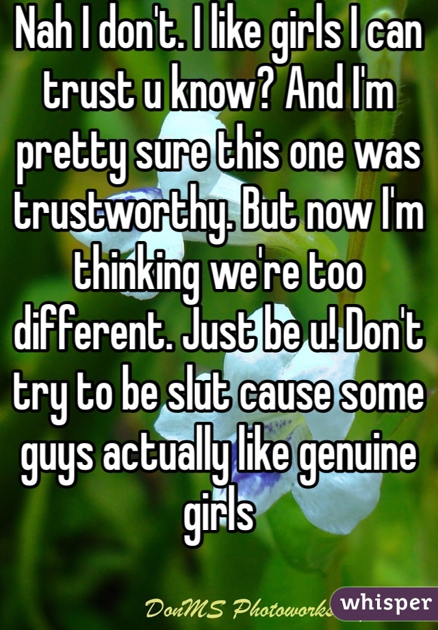 Nah I don't. I like girls I can trust u know? And I'm pretty sure this one was trustworthy. But now I'm thinking we're too different. Just be u! Don't try to be slut cause some guys actually like genuine girls