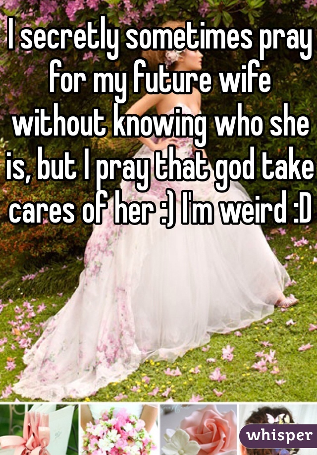 I secretly sometimes pray for my future wife without knowing who she is, but I pray that god take cares of her :) I'm weird :D