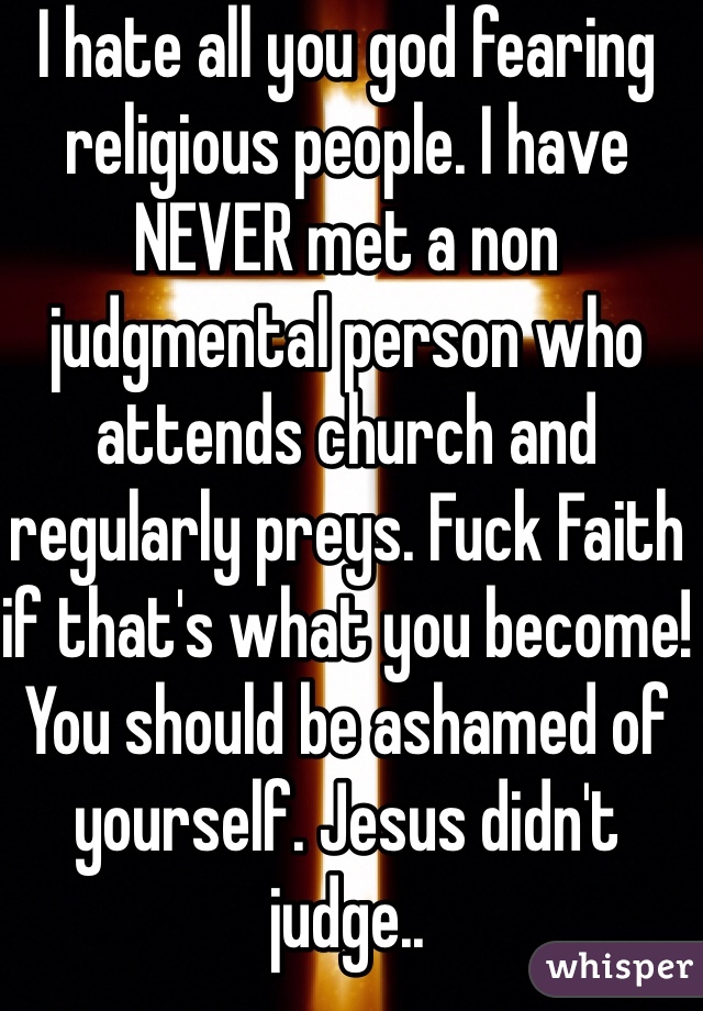 I hate all you god fearing religious people. I have NEVER met a non judgmental person who attends church and regularly preys. Fuck Faith if that's what you become! You should be ashamed of yourself. Jesus didn't judge..