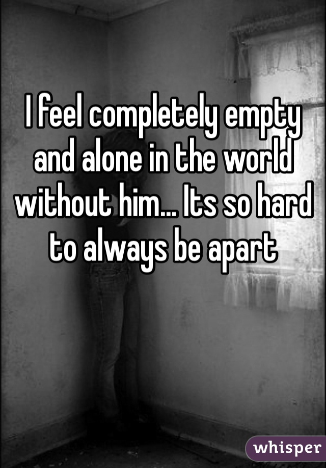 I feel completely empty and alone in the world without him... Its so hard to always be apart