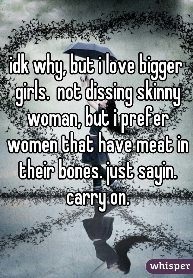 idk why, but i love bigger girls.  not dissing skinny woman, but i prefer women that have meat in their bones. just sayin. carry on.