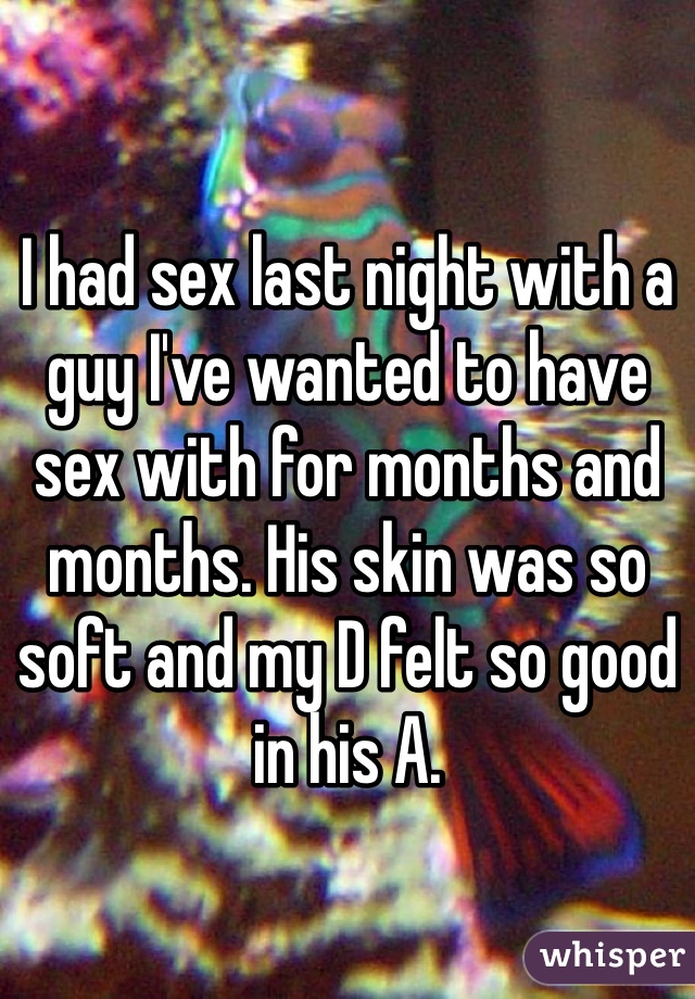 I had sex last night with a guy I've wanted to have sex with for months and months. His skin was so soft and my D felt so good in his A. 