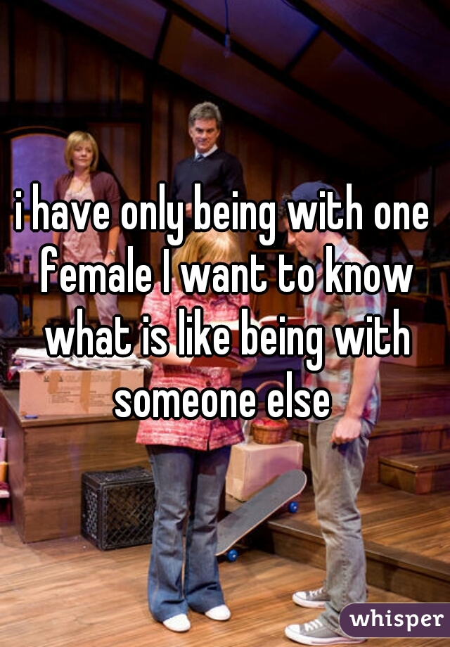 i have only being with one female I want to know what is like being with someone else 