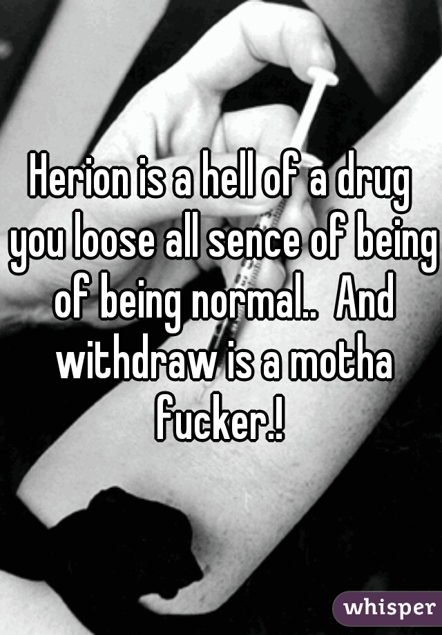 Herion is a hell of a drug you loose all sence of being of being normal..  And withdraw is a motha fucker.! 
 