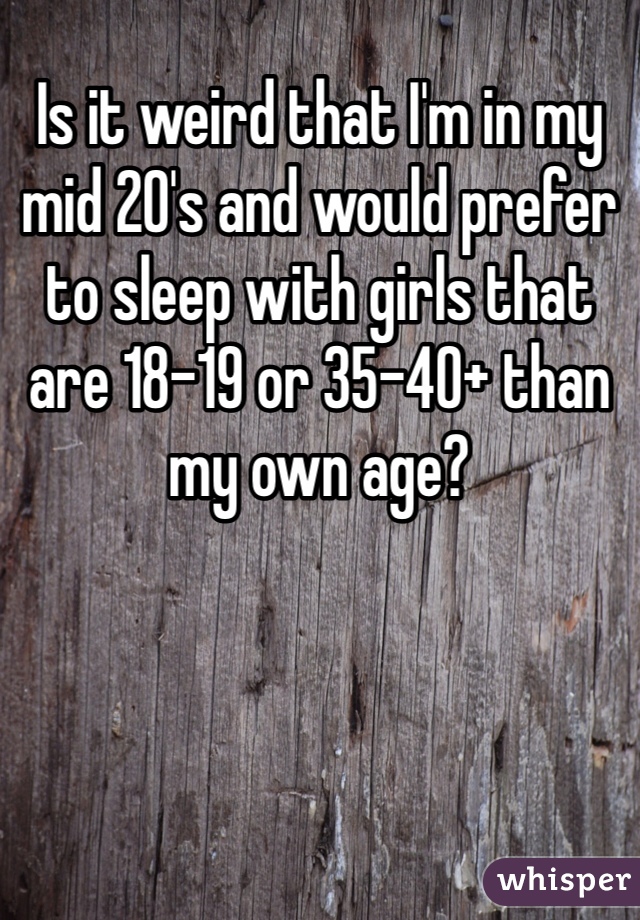 Is it weird that I'm in my mid 20's and would prefer to sleep with girls that are 18-19 or 35-40+ than my own age?