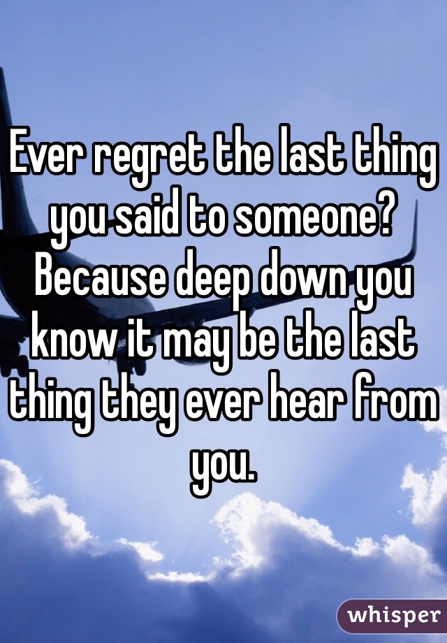 

Ever regret the last thing you said to someone? Because deep down you know it may be the last thing they ever hear from you.