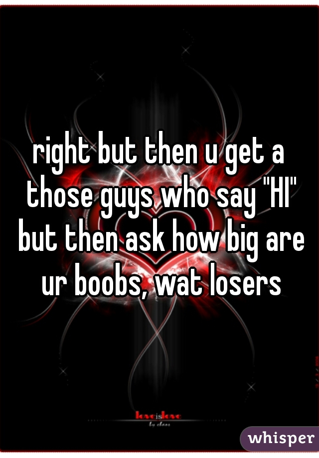 right but then u get a those guys who say "HI" but then ask how big are ur boobs, wat losers