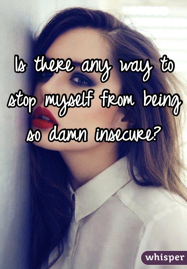 Is there any way to stop myself from being so damn insecure? 