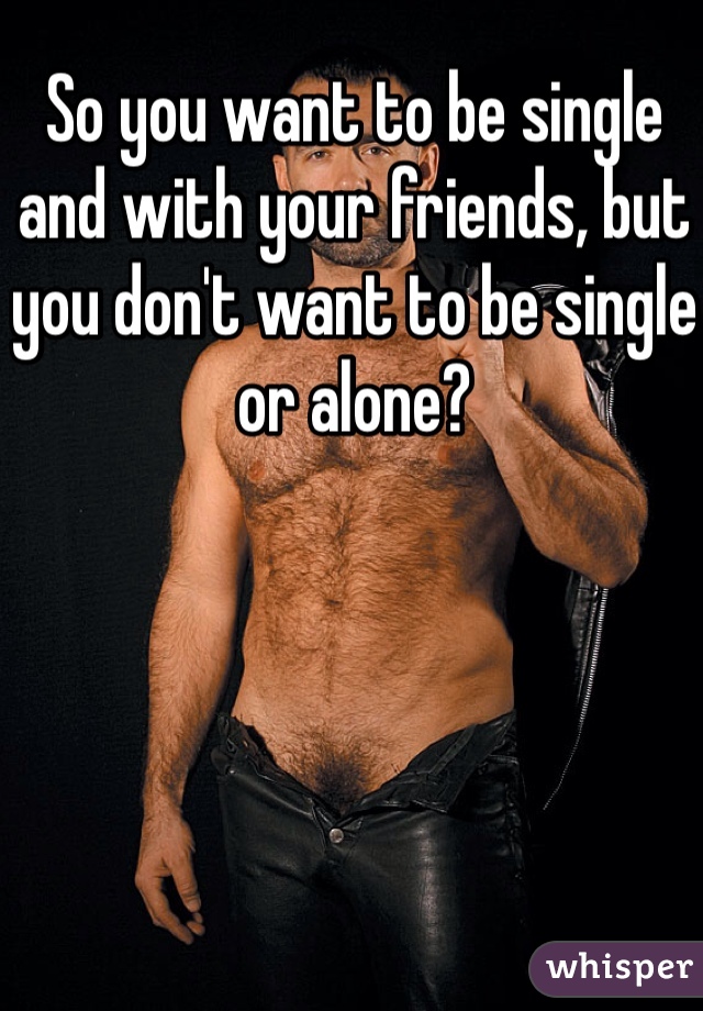 So you want to be single and with your friends, but you don't want to be single or alone?