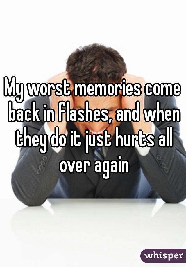 My worst memories come back in flashes, and when they do it just hurts all over again