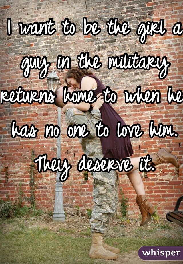 I want to be the girl a guy in the military returns home to when he has no one to love him. They deserve it.