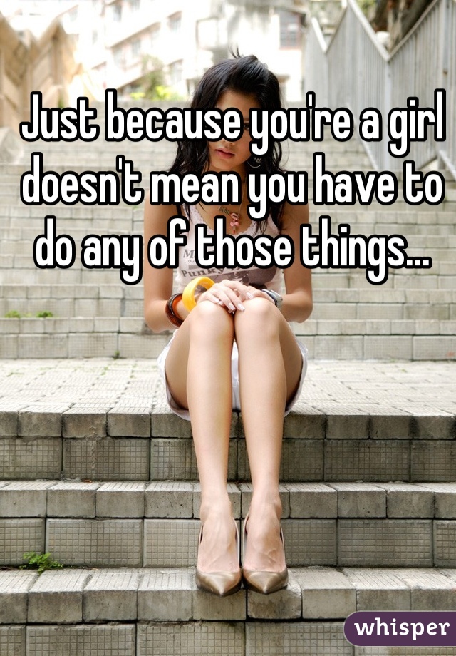 Just because you're a girl doesn't mean you have to do any of those things...