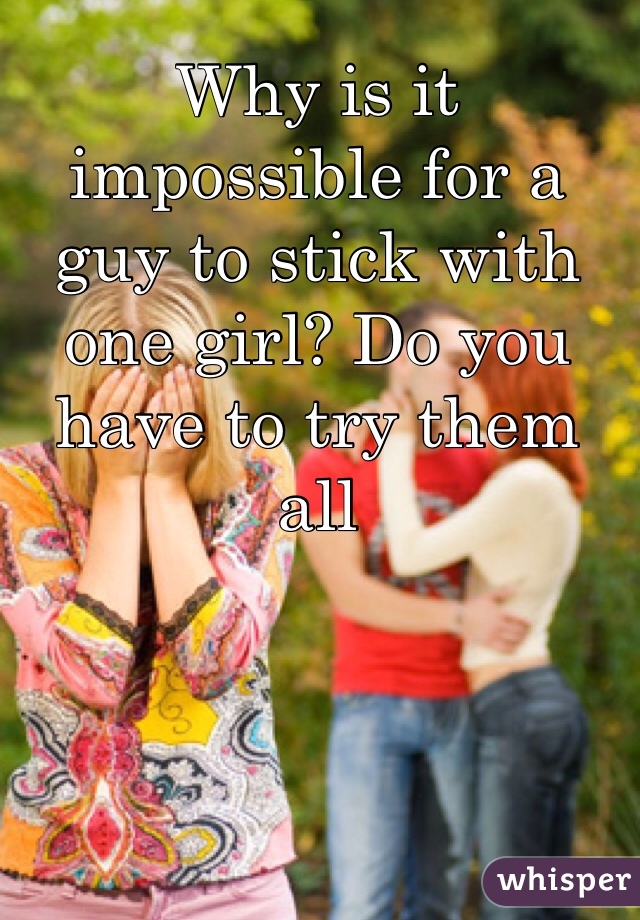 Why is it impossible for a guy to stick with one girl? Do you have to try them all