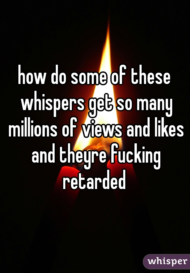 how do some of these whispers get so many millions of views and likes and theyre fucking retarded 