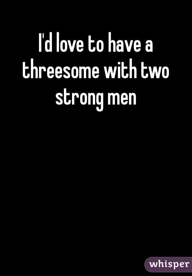 I'd love to have a threesome with two strong men 
