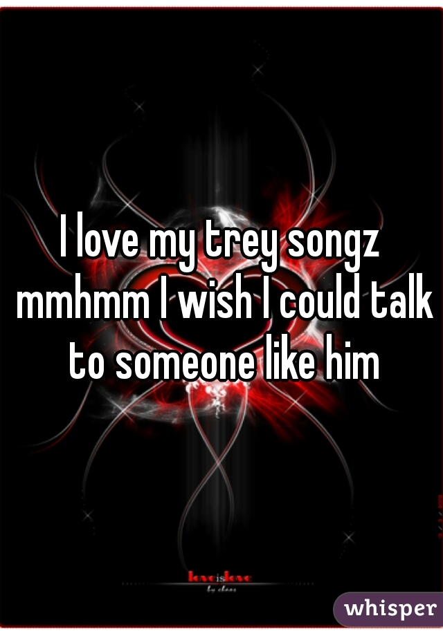 I love my trey songz mmhmm I wish I could talk to someone like him