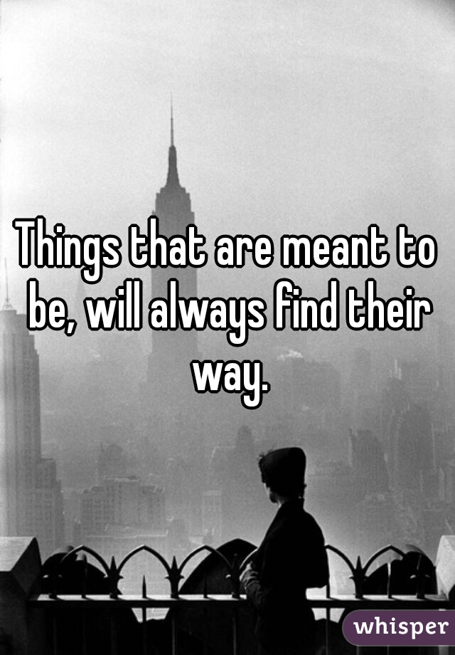 Things that are meant to be, will always find their way.