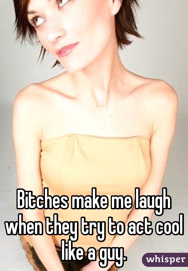 Bitches make me laugh when they try to act cool like a guy. 