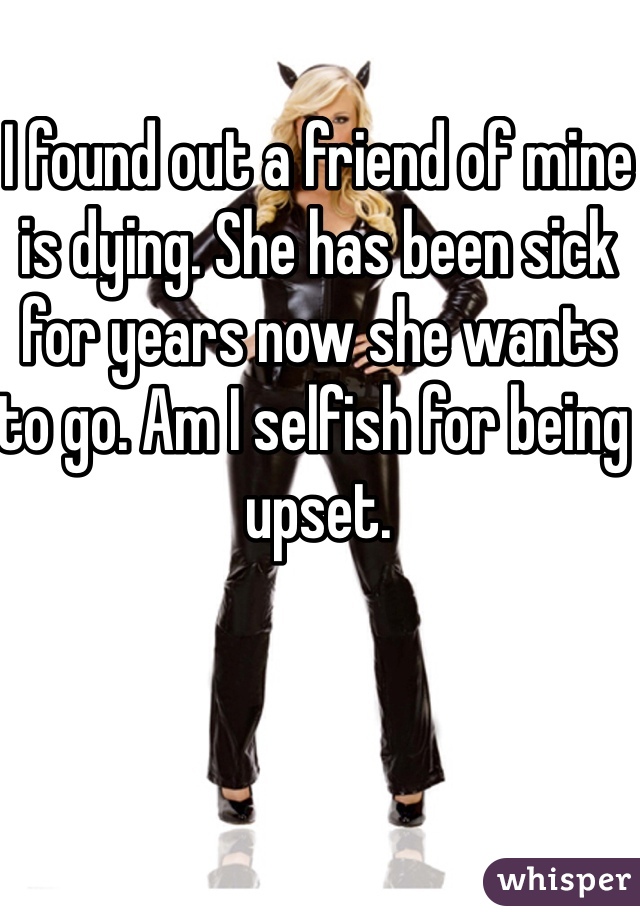 I found out a friend of mine is dying. She has been sick for years now she wants to go. Am I selfish for being upset.