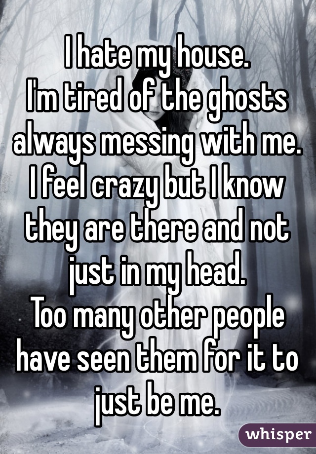 I hate my house.
I'm tired of the ghosts always messing with me.
I feel crazy but I know they are there and not just in my head.
Too many other people have seen them for it to just be me. 