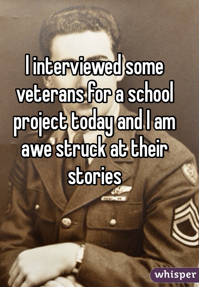 I interviewed some veterans for a school project today and I am awe struck at their stories 