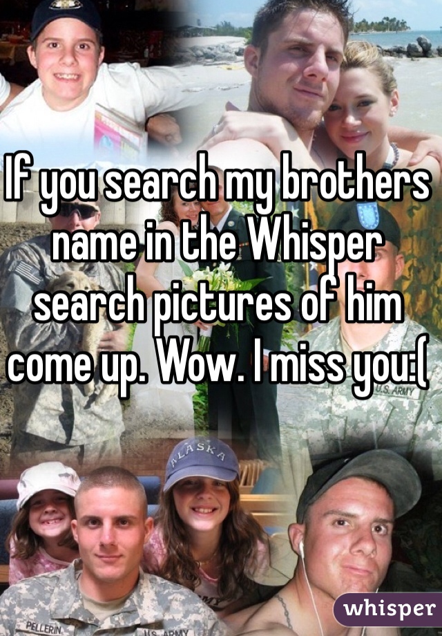 If you search my brothers name in the Whisper search pictures of him come up. Wow. I miss you:(