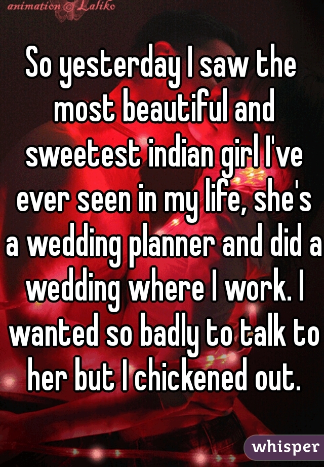 So yesterday I saw the most beautiful and sweetest indian girl I've ever seen in my life, she's a wedding planner and did a wedding where I work. I wanted so badly to talk to her but I chickened out.