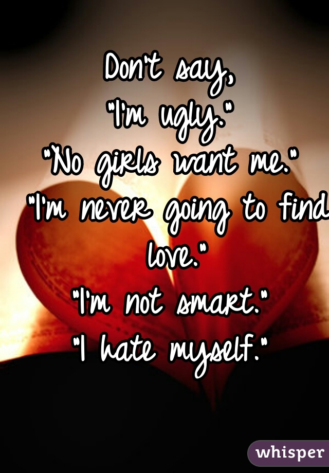 Don't say, 
"I'm ugly." 
"No girls want me." 
"I'm never going to find love." 
"I'm not smart." 
"I hate myself." 