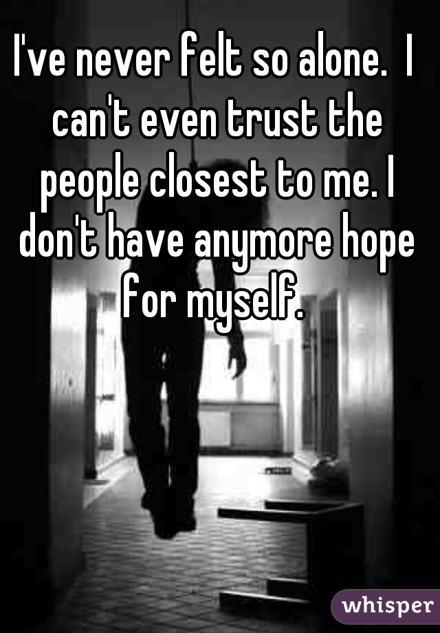 I've never felt so alone.  I can't even trust the people closest to me. I don't have anymore hope for myself. 