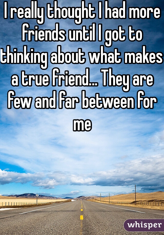 I really thought I had more friends until I got to thinking about what makes a true friend... They are few and far between for me 