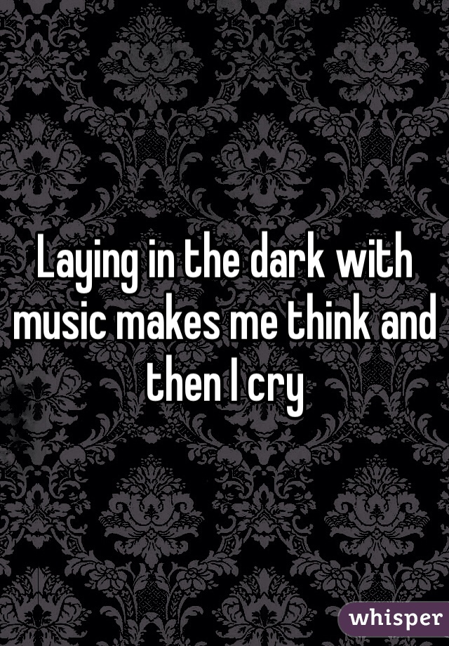 Laying in the dark with music makes me think and then I cry 