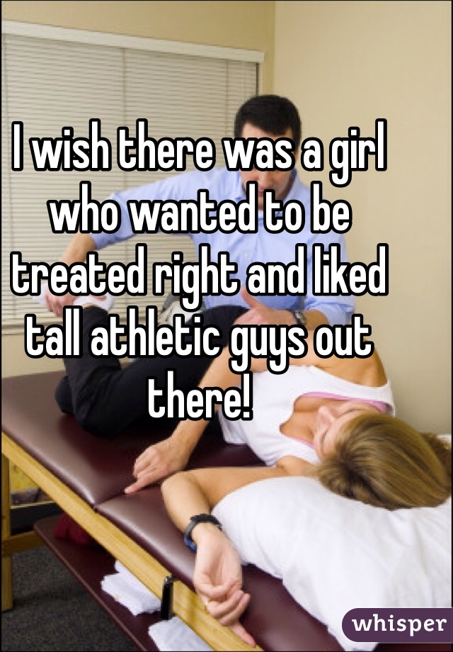 I wish there was a girl who wanted to be treated right and liked tall athletic guys out there!